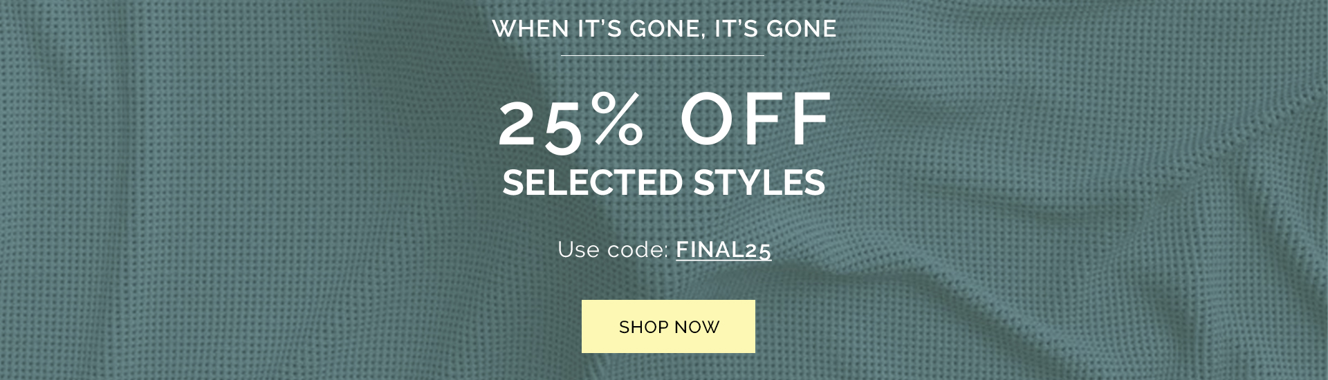 When it's gone, it's gone | 25% Off Selected Styles | Use Code: FINAL25 | Shop Now